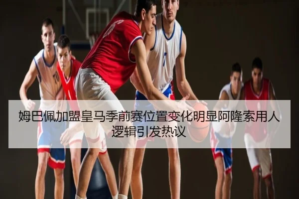 姆巴佩加盟皇马季前赛位置变化明显阿隆索用人逻辑引发热议