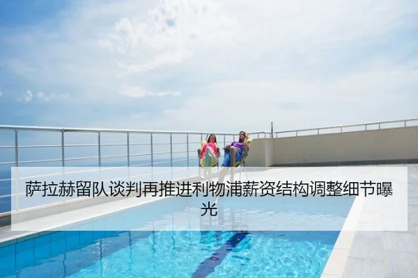 萨拉赫留队谈判再推进利物浦薪资结构调整细节曝光