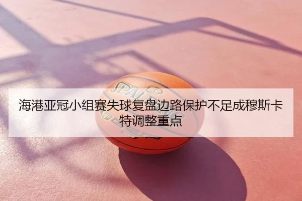 海港亚冠小组赛失球复盘边路保护不足成穆斯卡特调整重点