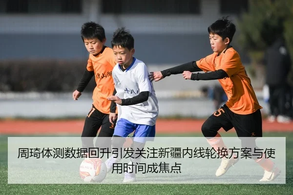 周琦体测数据回升引发关注新疆内线轮换方案与使用时间成焦点