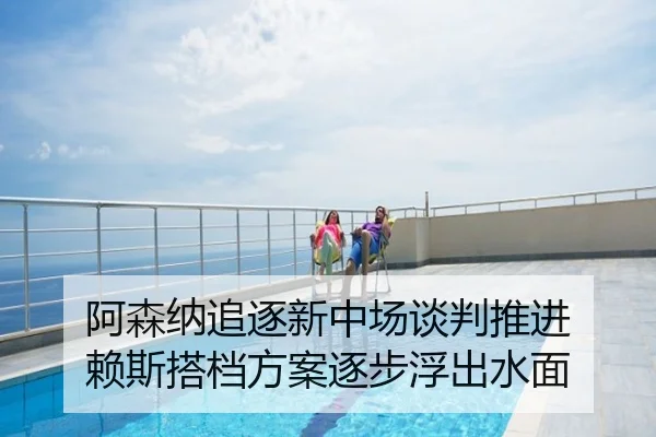 阿森纳追逐新中场谈判推进 赖斯搭档方案逐步浮出水面