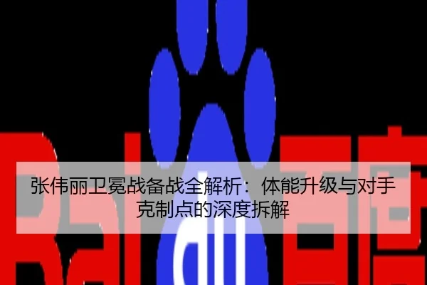张伟丽卫冕战备战全解析：体能升级与对手克制点的深度拆解