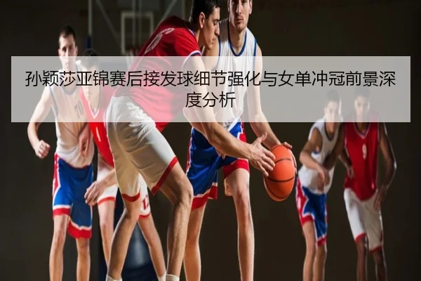 孙颖莎亚锦赛后接发球细节强化与女单冲冠前景深度分析